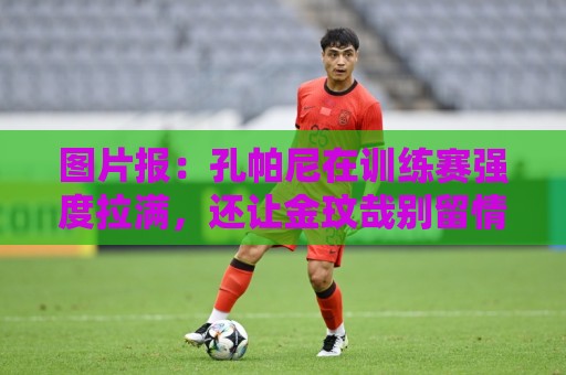 图片报:孔帕尼在训练赛强度拉满,还让金玟哉别留情干掉二队小将 图片报:孔帕尼在训练赛强度拉满,还让金玟哉别留情干掉二队小将