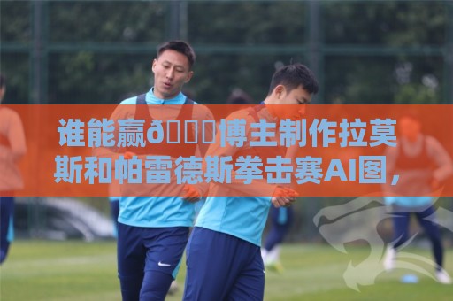 谁能赢👀博主制作拉莫斯和帕雷德斯拳击赛AI图,拉莫斯本人点赞 谁能赢👀博主制作拉莫斯和帕雷德斯拳击赛AI图,拉莫斯本人点赞