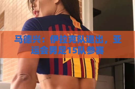 马德兴:伊拉克队退出,亚运会男足15队参赛 马德兴:伊拉克队退出,亚运会男足15队参赛