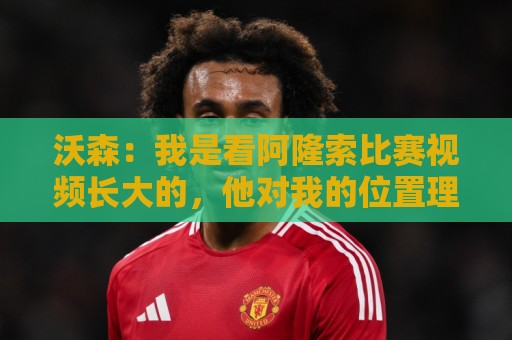 沃森:我是看阿隆索比赛视频长大的,他对我的位置理解得非常透彻 沃森:我是看阿隆索比赛视频长大的,他对我的位置理解得非常透彻