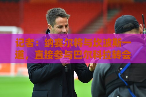 记者:纳赛尔将与坎波斯一道,直接参与巴尔科拉转会谈判 记者:纳赛尔将与坎波斯一道,直接参与巴尔科拉转会谈判