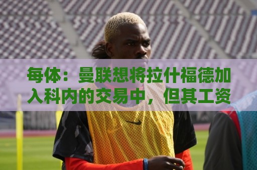 每体:曼联想将拉什福德加入科内的交易中,但其工资问题很难解决 每体:曼联想将拉什福德加入科内的交易中,但其工资问题很难解决