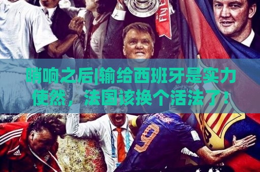 哨响之后|输给西班牙是实力使然,法国该换个活法了! 哨响之后|输给西班牙是实力使然,法国该换个活法了!
