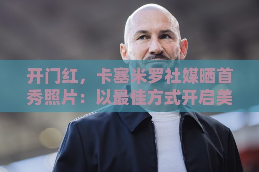 开门红,卡塞米罗社媒晒首秀照片:以最佳方式开启美职联生涯! 开门红,卡塞米罗社媒晒首秀照片:以最佳方式开启美职联生涯!