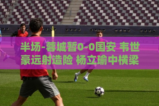 半场-蓉城暂0-0国安 韦世豪远射造险 杨立瑜中横梁柏杨险送礼 半场-蓉城暂0-0国安 韦世豪远射造险 杨立瑜中横梁柏杨险送礼
