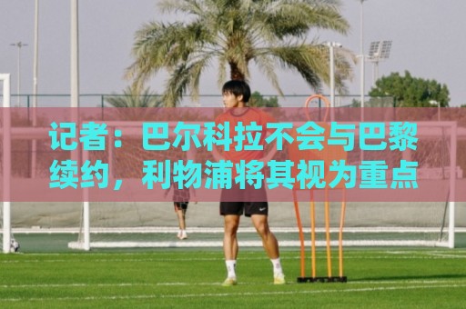 记者:巴尔科拉不会与巴黎续约,利物浦将其视为重点关注对象 记者:巴尔科拉不会与巴黎续约,利物浦将其视为重点关注对象