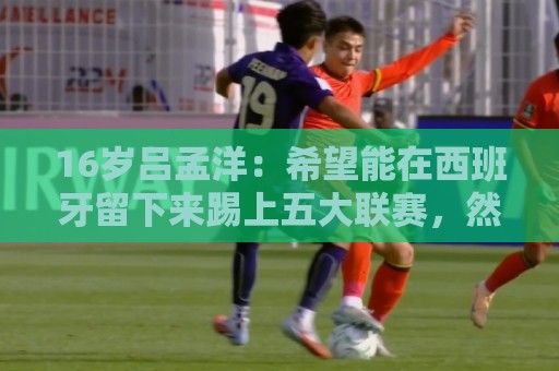 16岁吕孟洋:希望能在西班牙留下来踢上五大联赛,然后为国争光 16岁吕孟洋:希望能在西班牙留下来踢上五大联赛,然后为国争光