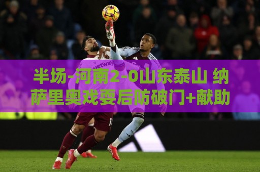 半场-河南2-0山东泰山 纳萨里奥戏耍后防破门+献助攻马亚头球建功 半场-河南2-0山东泰山 纳萨里奥戏耍后防破门+献助攻马亚头球建功