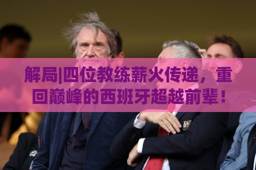 解局|四位教练薪火传递,重回巅峰的西班牙超越前辈! 解局|四位教练薪火传递,重回巅峰的西班牙超越前辈!