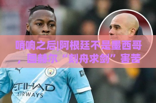 哨响之后|阿根廷不是墨西哥,图赫尔“刻舟求剑”害苦英格兰! 哨响之后|阿根廷不是墨西哥,图赫尔“刻舟求剑”害苦英格兰!
