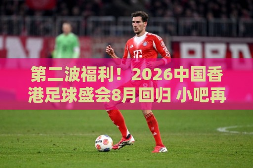 第二波福利!2026中国香港足球盛会8月回归 小吧再送12张比赛球票 第二波福利!2026中国香港足球盛会8月回归 小吧再送12张比赛球票