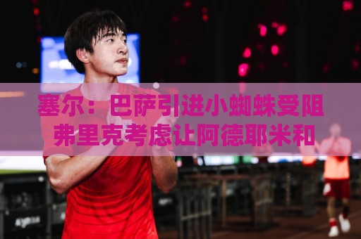 塞尔:巴萨引进小蜘蛛受阻 弗里克考虑让阿德耶米和戈登踢无锋阵 塞尔:巴萨引进小蜘蛛受阻 弗里克考虑让阿德耶米和戈登踢无锋阵