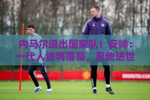 内马尔退出国家队!安帅:一代人终将落幕,召他进世界杯名单正确 内马尔退出国家队!安帅:一代人终将落幕,召他进世界杯名单正确