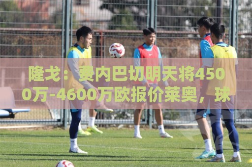 隆戈：费内巴切明天将4500万-4600万欧报价莱奥，球员倾向于拒绝