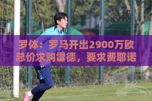罗体:罗马开出2900万欧总价求购雷德,要求费耶诺德做出最终答复 罗体:罗马开出2900万欧总价求购雷德,要求费耶诺德做出最终答复