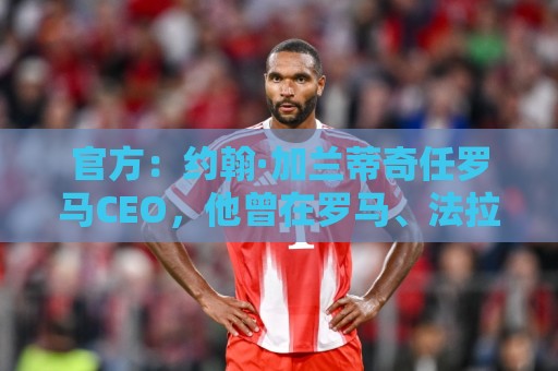 官方:约翰·加兰蒂奇任罗马CEO,他曾在罗马、法拉利董事会任职 官方:约翰·加兰蒂奇任罗马CEO,他曾在罗马、法拉利董事会任职