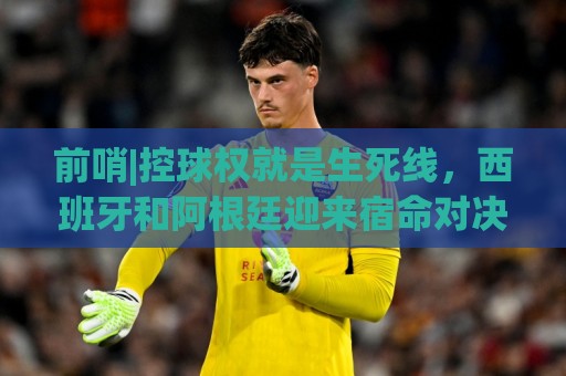 前哨|控球权就是生死线,西班牙和阿根廷迎来宿命对决! 前哨|控球权就是生死线,西班牙和阿根廷迎来宿命对决!