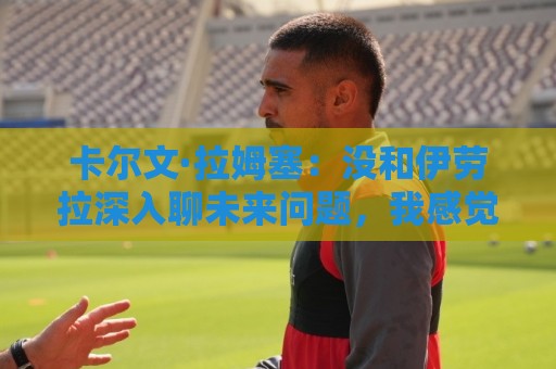 卡尔文·拉姆塞:没和伊劳拉深入聊未来问题,我感觉身体状况很好 卡尔文·拉姆塞:没和伊劳拉深入聊未来问题,我感觉身体状况很好