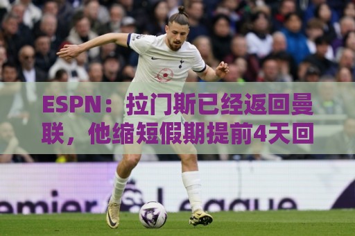 ESPN:拉门斯已经返回曼联,他缩短假期提前4天回归卡灵顿报到 ESPN:拉门斯已经返回曼联,他缩短假期提前4天回归卡灵顿报到