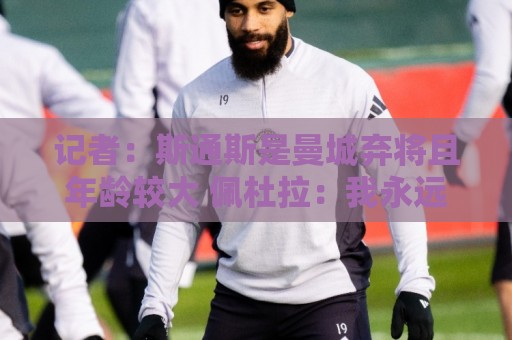 记者:斯通斯是曼城弃将且年龄较大 佩杜拉:我永远会选择签下他 记者:斯通斯是曼城弃将且年龄较大 佩杜拉:我永远会选择签下他