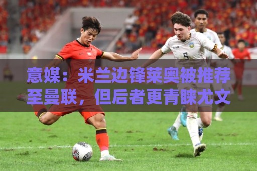 意媒:米兰边锋莱奥被推荐至曼联,但后者更青睐尤文的小孔塞桑 意媒:米兰边锋莱奥被推荐至曼联,但后者更青睐尤文的小孔塞桑