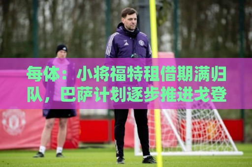 每体:小将福特租借期满归队,巴萨计划逐步推进戈登阿德耶米注册 每体:小将福特租借期满归队,巴萨计划逐步推进戈登阿德耶米注册