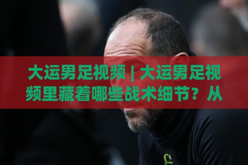 大运男足视频 | 大运男足视频里藏着哪些战术细节？从攻防转换到定位球，大运男足视频值得反复回看🏯线上十大最稳体球站录像回放策略波胆积分榜超清网站