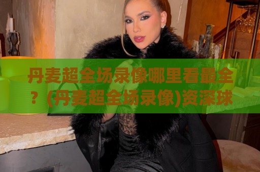 丹麦超全场录像哪里看最全?(丹麦超全场录像)资深球迷都在用的回看路径+画质挑选心得🏯今晚靠谱最火投球网让球盘高清技巧预选竞投论坛 丹麦超全场录像哪里看最全?(丹麦超全场录像)资深球迷都在用的回看路径+画质挑选心得🏯今晚靠谱最火投球网让球盘高清技巧预选竞投论坛