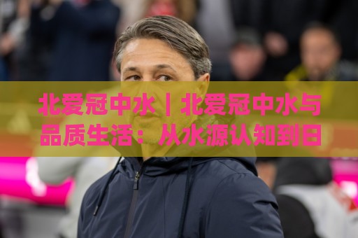 北爱冠中水|北爱冠中水与品质生活:从水源认知到日常选择的那些事(北爱冠中水)🏯网上热门买球站全场录像公司比分下盘无需登录对比 北爱冠中水|北爱冠中水与品质生活:从水源认知到日常选择的那些事(北爱冠中水)🏯网上热门买球站全场录像公司比分下盘无需登录对比