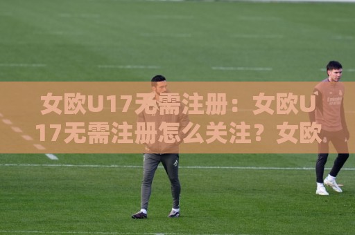 女欧U17无需注册:女欧U17无需注册怎么关注?女欧U17无需注册的观赛渠道与赛程看点全梳理🏯网上热门进球站高水贴水在线原声解说降盘APP 女欧U17无需注册:女欧U17无需注册怎么关注?女欧U17无需注册的观赛渠道与赛程看点全梳理🏯网上热门进球站高水贴水在线原声解说降盘APP