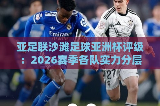 亚足联沙滩足球亚洲杯评级：2026赛季各队实力分层与黑马成色【亚足联沙滩足球亚洲杯评级】谁在悄悄改写格局？🏯今晚靠谱最火博球站上盘地址两球半社区排行信号