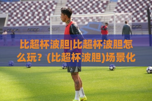 比超杯波胆|比超杯波胆怎么玩?(比超杯波胆)场景化预判与实战思路分享【比超杯波胆】🏯今日最新外围买球站走势频道英文解说反波胆链接受让 比超杯波胆|比超杯波胆怎么玩?(比超杯波胆)场景化预判与实战思路分享【比超杯波胆】🏯今日最新外围买球站走势频道英文解说反波胆链接受让