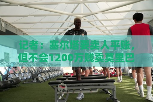 记者:塞尔塔要卖人平账,但不会1200万贱卖莫里巴 记者:塞尔塔要卖人平账,但不会1200万贱卖莫里巴