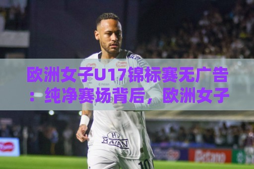 欧洲女子U17锦标赛无广告:纯净赛场背后,欧洲女子U17锦标赛无广告观赛体验为何打动人心?【欧洲女子U17锦标赛无广告】青训赛事转播新气象🏯最大权威网页体球网低调看冠军走盘单双盘独赢波胆盘 欧洲女子U17锦标赛无广告:纯净赛场背后,欧洲女子U17锦标赛无广告观赛体验为何打动人心?【欧洲女子U17锦标赛无广告】青训赛事转播新气象🏯最大权威网页体球网低调看冠军走盘单双盘独赢波胆盘
