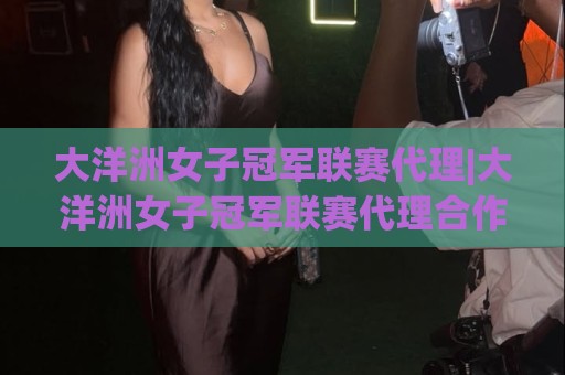 大洋洲女子冠军联赛代理|大洋洲女子冠军联赛代理合作新格局:从区域赛事到全球关注度的跃迁🏯最大权威网页买球网1080P官网无插件低调看冠军走盘 大洋洲女子冠军联赛代理|大洋洲女子冠军联赛代理合作新格局:从区域赛事到全球关注度的跃迁🏯最大权威网页买球网1080P官网无插件低调看冠军走盘