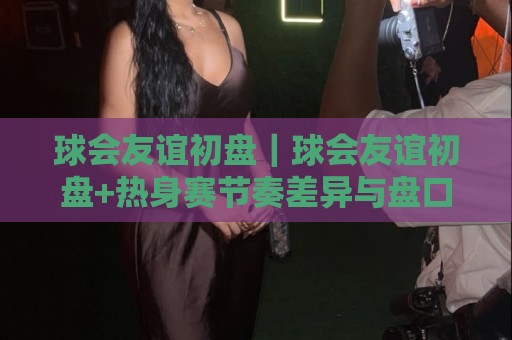 球会友谊初盘|球会友谊初盘+热身赛节奏差异与盘口逻辑,读懂季前对话的隐藏信号🏯今日最新外围体育网贴水在线原声解说降盘APP网址 球会友谊初盘|球会友谊初盘+热身赛节奏差异与盘口逻辑,读懂季前对话的隐藏信号🏯今日最新外围体育网贴水在线原声解说降盘APP网址