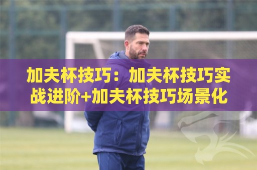 加夫杯技巧：加夫杯技巧实战进阶+加夫杯技巧场景化预判，打出更稳的节奏🏯今晚靠谱最火博球网解说让球盘高清技巧预选竞投