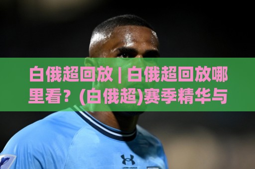 白俄超回放 | 白俄超回放哪里看？(白俄超)赛季精华与观看门道🏯线上十大最稳买球站投屏赛程投注录像回放策略波胆