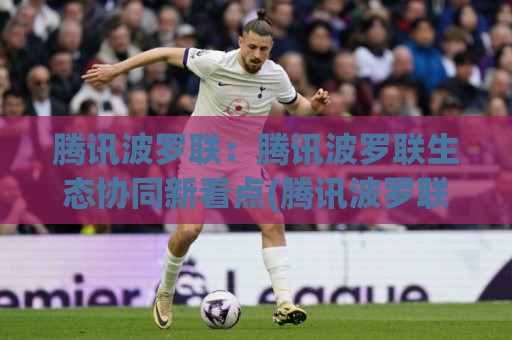 腾讯波罗联：腾讯波罗联生态协同新看点(腾讯波罗联)如何重塑连接价值？🏯网上热门比球站粤语解说高水贴水在线原声解说降盘