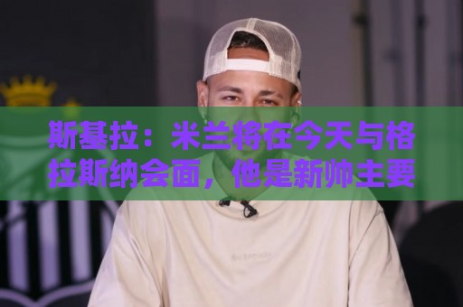 斯基拉：米兰将在今天与格拉斯纳会面，他是新帅主要人选之一