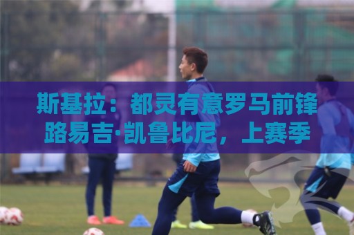 斯基拉:都灵有意罗马前锋路易吉·凯鲁比尼,上赛季被外租到桑普 斯基拉:都灵有意罗马前锋路易吉·凯鲁比尼,上赛季被外租到桑普