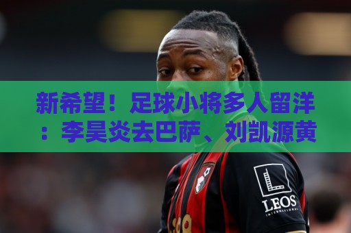 新希望!足球小将多人留洋:李昊炎去巴萨、刘凯源黄潜、万项红星 新希望!足球小将多人留洋:李昊炎去巴萨、刘凯源黄潜、万项红星