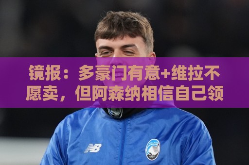镜报:多豪门有意+维拉不愿卖,但阿森纳相信自己领跑罗杰斯争夺 镜报:多豪门有意+维拉不愿卖,但阿森纳相信自己领跑罗杰斯争夺