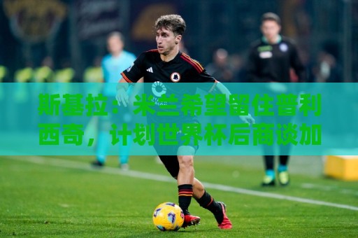 斯基拉:米兰希望留住普利西奇,计划世界杯后商谈加薪续约事宜 斯基拉:米兰希望留住普利西奇,计划世界杯后商谈加薪续约事宜