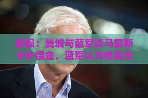 邮报:曼城与蓝军谈马雷斯卡补偿金,蓝军认为他离任是崩盘原因 邮报:曼城与蓝军谈马雷斯卡补偿金,蓝军认为他离任是崩盘原因