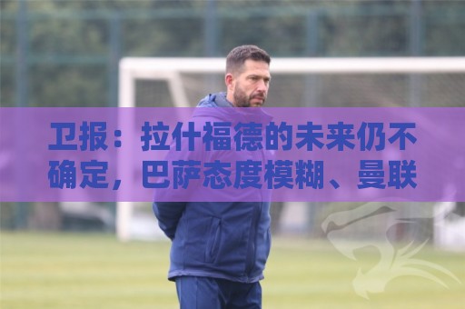 卫报:拉什福德的未来仍不确定,巴萨态度模糊、曼联要价2600万镑 卫报:拉什福德的未来仍不确定,巴萨态度模糊、曼联要价2600万镑