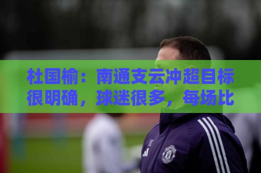 杜国榆：南通支云冲超目标很明确，球迷很多，每场比赛压力都很大