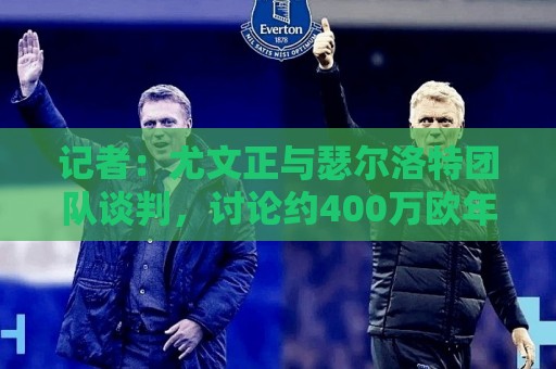 记者：尤文正与瑟尔洛特团队谈判，讨论约400万欧年薪合同