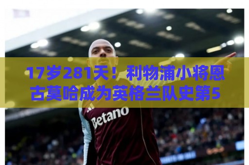 17岁281天！利物浦小将恩古莫哈成为英格兰队史第5年轻的首秀球员