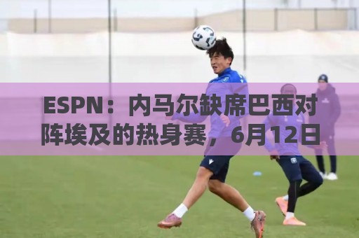 ESPN:内马尔缺席巴西对阵埃及的热身赛,6月12日做核磁共振复查 ESPN:内马尔缺席巴西对阵埃及的热身赛,6月12日做核磁共振复查